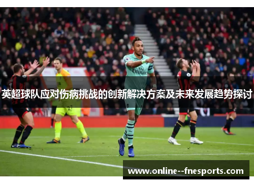 英超球队应对伤病挑战的创新解决方案及未来发展趋势探讨 英超球队应对伤病挑战的创新解决方案及未来发展趋势探讨
