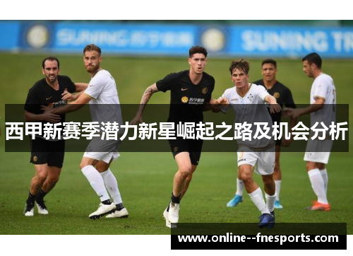 西甲新赛季潜力新星崛起之路及机会分析 西甲新赛季潜力新星崛起之路及机会分析