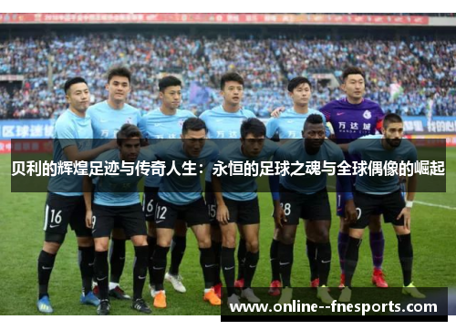 贝利的辉煌足迹与传奇人生：永恒的足球之魂与全球偶像的崛起