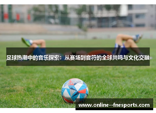 足球热潮中的音乐探索:从赛场到音符的全球共鸣与文化交融 足球热潮中的音乐探索:从赛场到音符的全球共鸣与文化交融