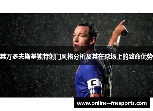 莱万多夫斯基独特射门风格分析及其在球场上的致命优势