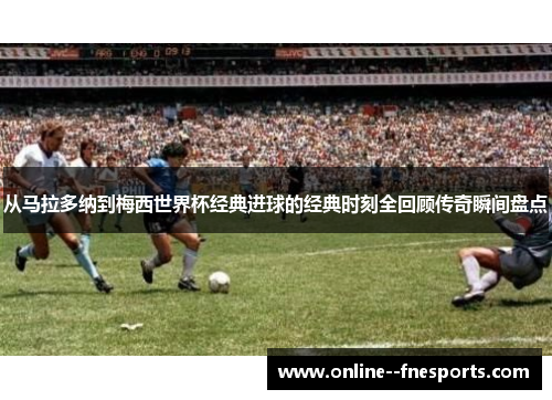 从马拉多纳到梅西世界杯经典进球的经典时刻全回顾传奇瞬间盘点 从马拉多纳到梅西世界杯经典进球的经典时刻全回顾传奇瞬间盘点