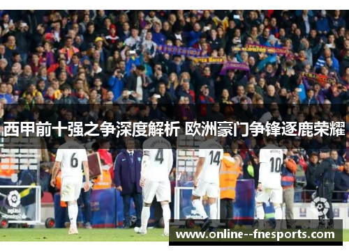 西甲前十强之争深度解析 欧洲豪门争锋逐鹿荣耀