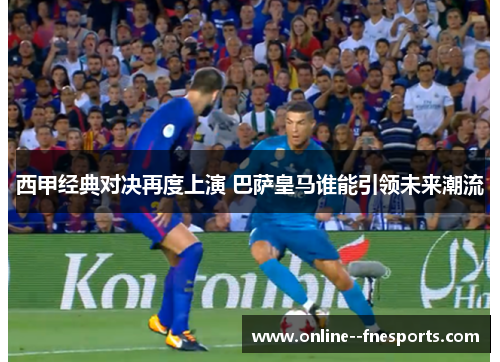 西甲经典对决再度上演 巴萨皇马谁能引领未来潮流
