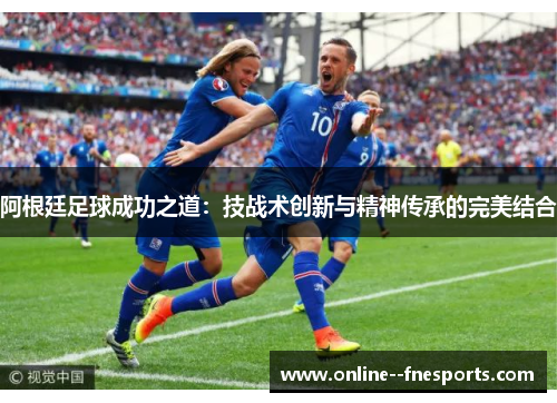 阿根廷足球成功之道：技战术创新与精神传承的完美结合