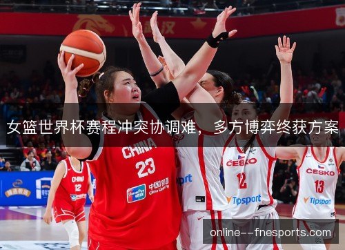 女篮世界杯赛程冲突协调难，多方博弈终获方案