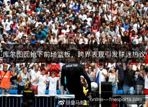 库尔图瓦抢下前场篮板,跨界表现引发球迷热议 库尔图瓦抢下前场篮板,跨界表现引发球迷热议